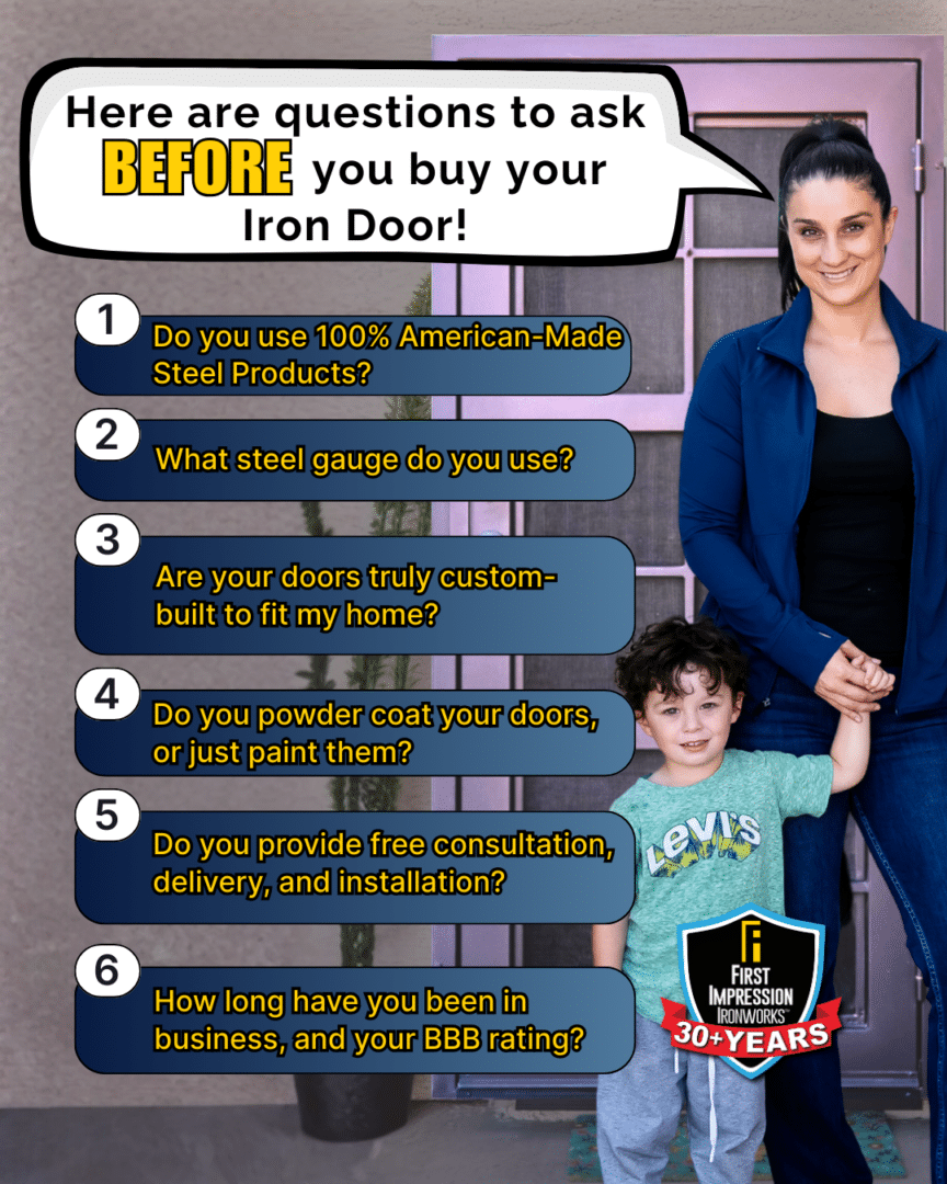 Graphic Listing "Questions to ask before you buy your iron door"
1. Do you use 100% American-made steel?
2. What steel gauge do you use (12–14 is ideal)?
3. Are your doors truly custom-built to fit my home?
4. Do you powder coat your doors, or just paint them?
5. Do you provide free consultation, delivery and installation?
6. How long have you been in business, and what’s your BBB rating?