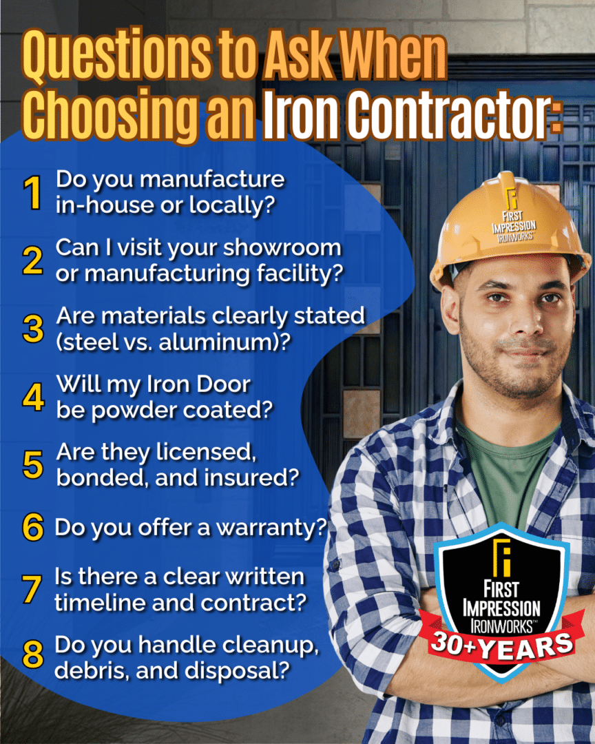 Graphic showing what you should ask before choosing an iron contractor.

1. Do you manufacture in-house or locally?
2. Can I visit your showroom or manufacturing facility?
3. Are materials clearly stated (steel vs. aluminum)?
4. Will my iron door be powder coated?
5. Are the licensed, bonded and insured?
6. Do you offer a warranty?
7. Is there a clear written timeline and contract?
8. Do you handle cleanup, debris, and disposal?